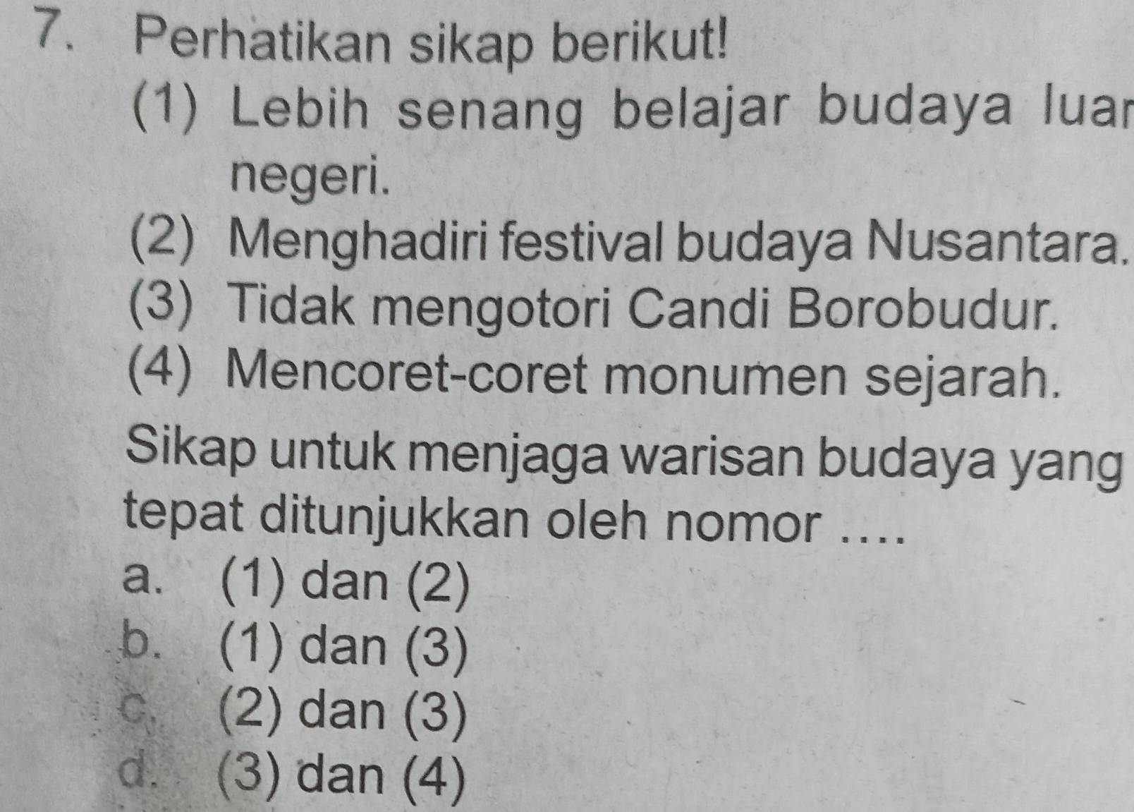 Perhatikan sikap berikut!
(1) Lebih senang belajar budaya luar
negeri.
(2) Menghadiri festival budaya Nusantara.
(3) Tidak mengotori Candi Borobudur.
(4) Mencoret-coret monumen sejarah.
Sikap untuk menjaga warisan budaya yang
tepat ditunjukkan oleh nomor ....
a. (1) dan (2)
b. (1) dan (3)
c (2) dan (3)
d. (3) dan (4)