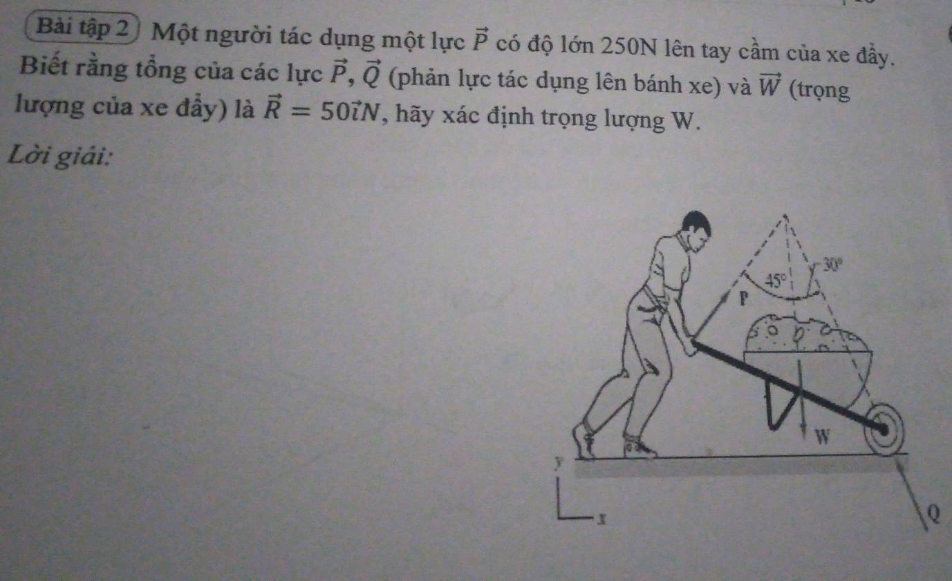 Bài tập 2) Một người tác dụng một lực vector P có độ lớn 250N lên tay cầm của xe đầy.
Biết rằng tổng của các lực vector P,vector Q (phản lực tác dụng lên bánh xe) và vector W (trọng
lượng của xe đầy) là vector R=50vector iN , hãy xác định trọng lượng W.
Lời giải:
Q