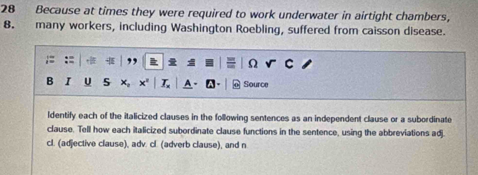 Because at times they were required to work underwater in airtight chambers, 
8. many workers, including Washington Roebling, suffered from caisson disease. 
Ω 
B I U S × Source 
ldentify each of the italicized clauses in the following sentences as an independent clause or a subordinate 
clause. Tell how each italicized subordinate clause functions in the sentence, using the abbreviations adj. 
cl. (adjective clause), adv. cl. (adverb clause), and n