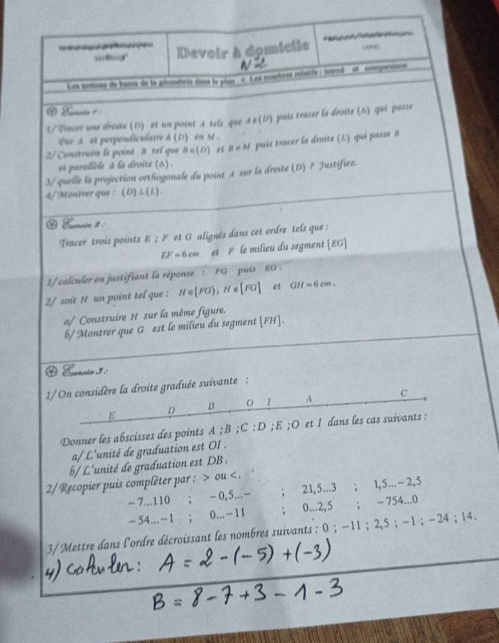 ver Baig ' Devoir à domicile wns
N
Lon notions de banes de la phomtirie dans le pian «  Leu nombees rstatife : introd ' et compersison
2/Tracer une droite (D) et un point A tels que A!= (D) puis tracer la droite (6) qui passe
Par A et perpendiculaire à (D) en M .
2/ Construire le point # tel que B∈ (D) et B!= M puis tracer la droite (L) qui passe n
et parallèle à la droite (s) .
3/ quelle la projection orthogonale du point A sur la droite (D) ? Justifiez.
4/Montrer que : (D)⊥(L).
 Eurnio 8 .
Tracer trois points E ; F et G alignés dans cet ordre tels que :
EF=6cm et F le milieu du segment [EG]
1/ calculer en justifiant la réponse : FG puis EG .
2/ soit H un point tel que : H∈ [FG),H∉ [FG] et GH=6cm.
a/ Construire H sur la même figure.
6/Montrer que G est le milieu du segment [FH].
O Enrecio 3ª
1/ On considère la droite graduée suivante :
C
E D B  1 A
Donner les abscisses des points A ; B ;C :D ;E ;O et 1 dans les cas suivants :
a/ L'unité de graduation est OI .
6/ L'unité de graduation est DB .
2/ Recopier puis compléter par : > ou