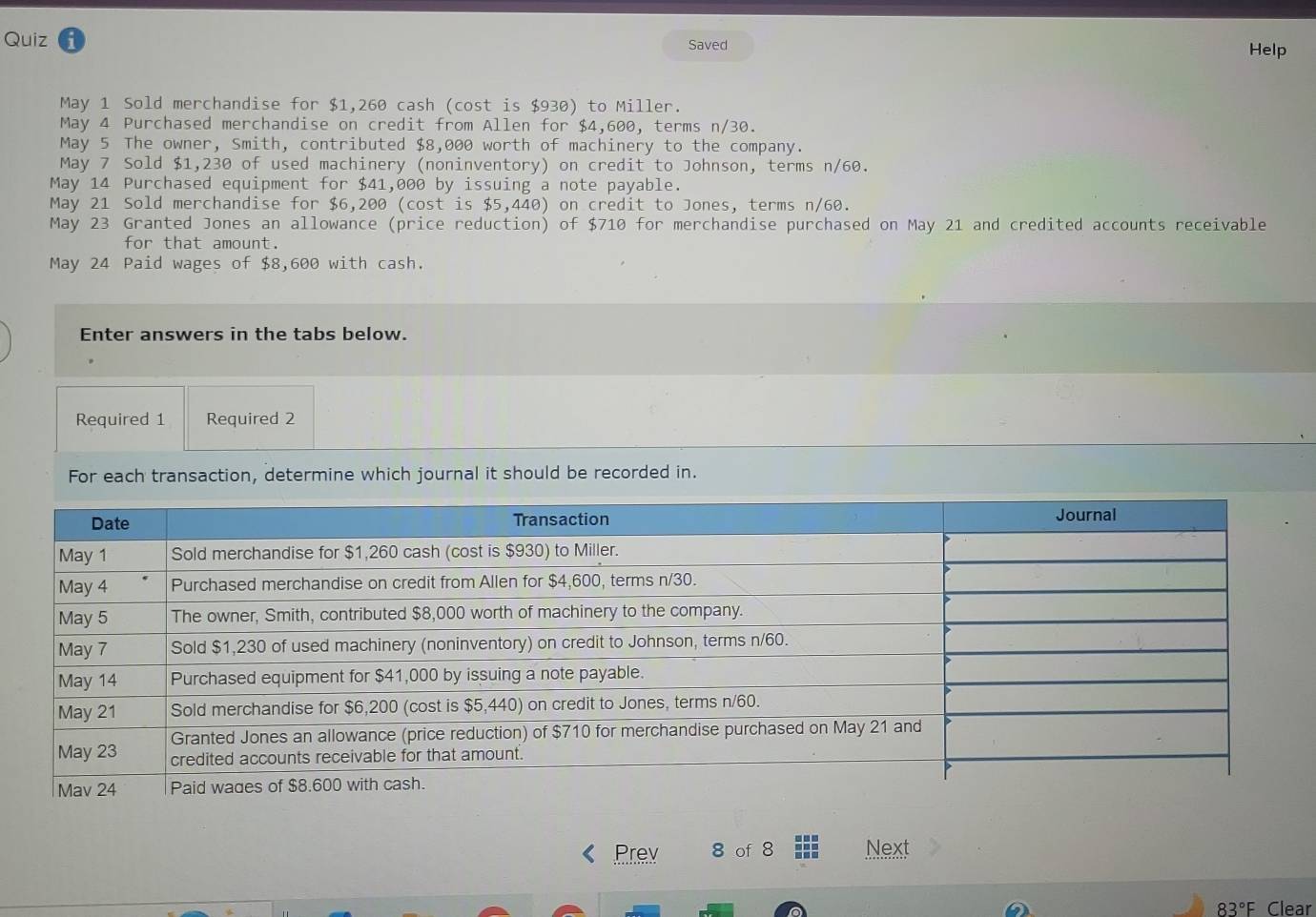 Quiz Saved Help 
May 1 Sold merchandise for $1,260 cash (cost is $930) to Miller. 
May 4 Purchased merchandise on credit from Allen for $4,600, terms n/30. 
May 5 The owner, Smith, contributed $8,000 worth of machinery to the company. 
May 7 Sold $1,230 of used machinery (noninventory) on credit to Johnson, terms n/60. 
May 14 Purchased equipment for $41,000 by issuing a note payable. 
May 21 Sold merchandise for $6,200 (cost is $5,440) on credit to Jones, terms n/60. 
May 23 Granted Jones an allowance (price reduction) of $710 for merchandise purchased on May 21 and credited accounts receivable 
for that amount. 
May 24 Paid wages of $8,600 with cash. 
Enter answers in the tabs below. 
Required 1 Required 2 
For each transaction, determine which journal it should be recorded in. 
Prev 8 of 8 Next
83°F Clear