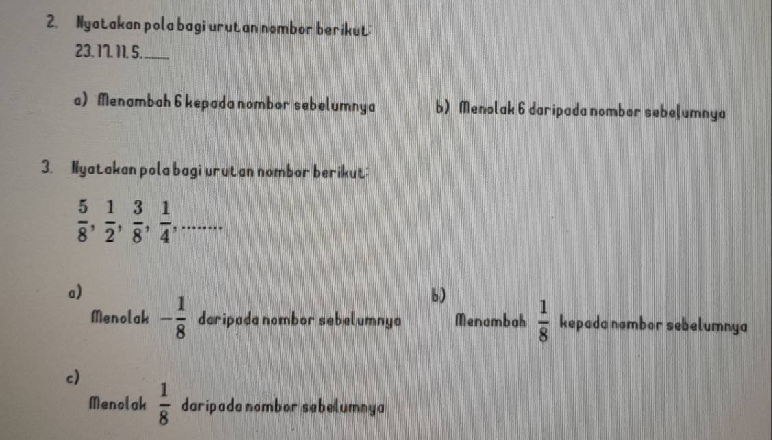 Nyatakan pola bagi urutan nombor berikut:
23. 17. 11. 5. 
a) Menambah 6 kepada nombor sebelumnya b) Menolak 6 daripada nombor sebeļumnya 
3. Nyatakan pola bagi urutan nombor berikut:
 5/8 ,  1/2 ,  3/8 ,  1/4 ,... 
a) 
b) 
Menolak - 1/8  daripada nombor sebelumnya Menambah  1/8  kepada nombor sebelumnya 
c) 
Menolak  1/8  daripada nombor sebelumnya