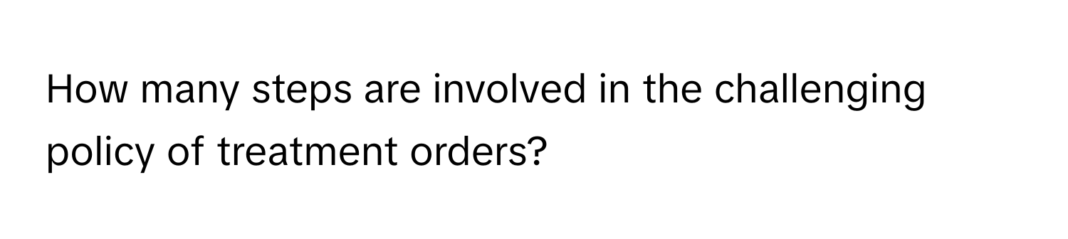 How many steps are involved in the challenging policy of treatment orders?