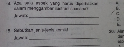 Apa saja aspek yang harus diperhatikan A.
dalam menggambar ilustrasi suasana? B.
Jawab:_
C.
D.
_
E.
15. Sebutkan jenis-jenis komik! 20. Ala
Jawab: _der
leb
_