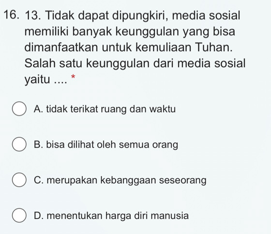 Tidak dapat dipungkiri, media sosial
memiliki banyak keunggulan yang bisa
dimanfaatkan untuk kemuliaan Tuhan.
Salah satu keunggulan dari media sosial
yaitu .... *
A. tidak terikat ruang dan waktu
B. bisa dilihat oleh semua orang
C. merupakan kebanggaan seseorang
D. menentukan harga diri manusia