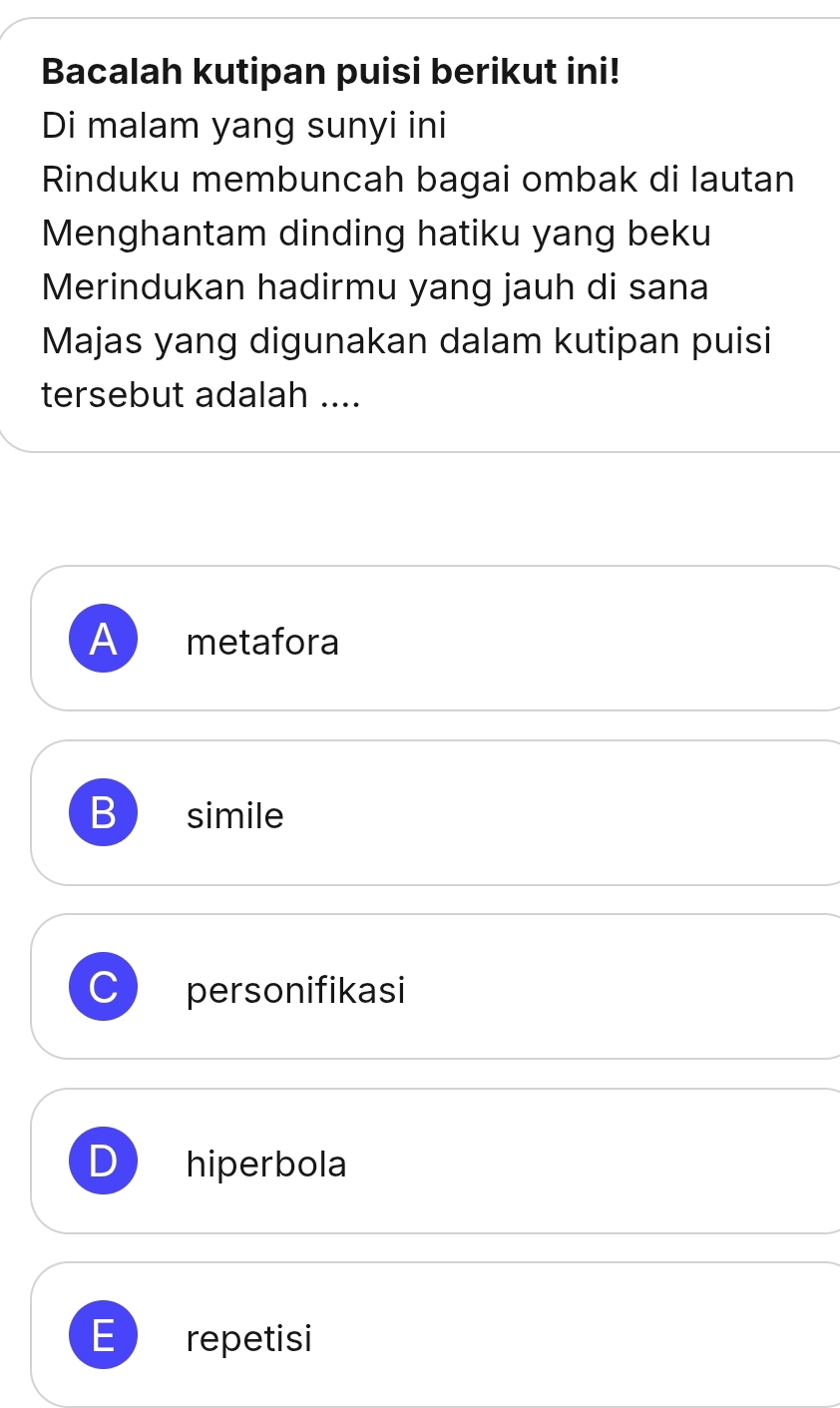 Bacalah kutipan puisi berikut ini!
Di malam yang sunyi ini
Rinduku membuncah bagai ombak di lautan
Menghantam dinding hatiku yang beku
Merindukan hadirmu yang jauh di sana
Majas yang digunakan dalam kutipan puisi
tersebut adalah ....
A metafora
B simile
personifikasi
hiperbola
E repetisi