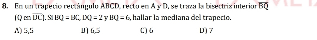 En un trapecio rectángulo ABCD, recto en A y D, se traza la bisectriz interior overline BQ
(Q en overline DC). Si BQ=BC, DQ=2 y BQ=6 , hallar la mediana del trapecio.
A) 5,5 B) 6,5 C) 6 D) 7