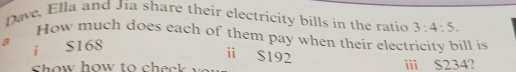 Dave, Ella and Jia share their electricity bills in the ratio 3:4:5. 
How much does each of them pay when their electricity bill is 
a 
i S168
ⅱ $192
h ow how to ch e c iii S234?