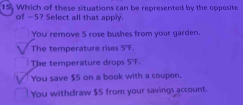 Which of these situations can be represented by the opposite
of -5? Select all that apply.
You remove 5 rose bushes from your garden.
The temperature rises 5°F.
The temperature drops 5°F.
You save $5 on a book with a coupon.
You withdraw $5 from your savings account.