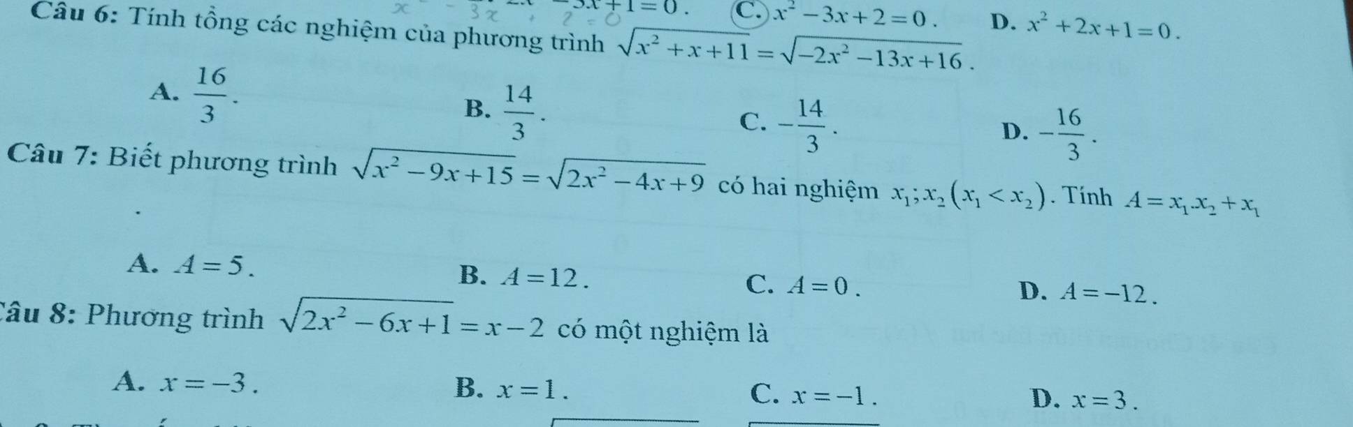 +1=0. C. x^2-3x+2=0. D. x^2+2x+1=0. 
Câu 6: Tính tổng các nghiệm của phương trình sqrt(x^2+x+11)=sqrt(-2x^2-13x+16).
A.  16/3 . B.  14/3 .
C. - 14/3 .
D. - 16/3 . 
Câu 7: Biết phương trình sqrt(x^2-9x+15)=sqrt(2x^2-4x+9) có hai nghiệm x_1;x_2(x_1 . Tính A=x_1.x_2+x_1
A. A=5.
B. A=12.
C. A=0.
D. A=-12. 
Câu 8: Phương trình sqrt(2x^2-6x+1)=x-2 có một nghiệm là
B.
A. x=-3. x=1. x=-1. 
C.
D. x=3.