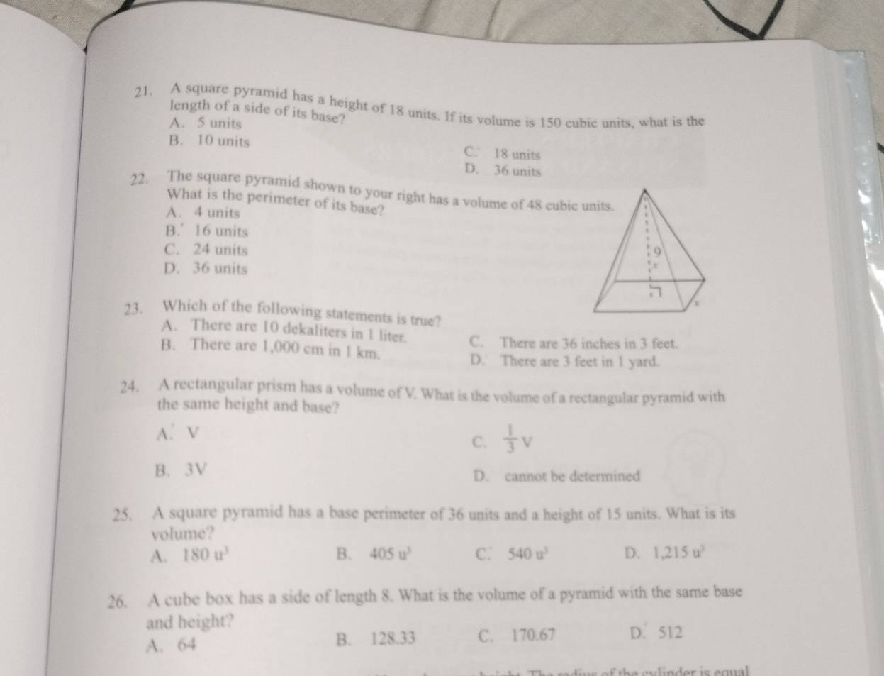 A square pyramid has a height of 18 units. If its volume is 150 cubic units, what is the
length of a side of its base?
A. 5 units
B. 10 units C. 18 units
D. 36 units
22. The square pyramid shown to your right has a volume of 48 cubic units.
What is the perimeter of its base?
A. 4 units
B.’ 16 units
C. 24 units
D. 36 units
23. Which of the following statements is true?
A. There are 10 dekaliters in 1 liter. C. There are 36 inches in 3 feet.
B. There are 1,000 cm in 1 km.
D. There are 3 feet in 1 yard.
24. A rectangular prism has a volume of V. What is the volume of a rectangular pyramid with
the same height and base?
A. V
C.  1/3 v
B. 3V D. cannot be determined
25. A square pyramid has a base perimeter of 36 units and a height of 15 units. What is its
volume?
A. 180u^3 B. 405u^3 C. 540u^3 D. 1,215u^3
26. A cube box has a side of length 8. What is the volume of a pyramid with the same base
and height?
A. 64 B. 128.33 C. 170.67 D. 512