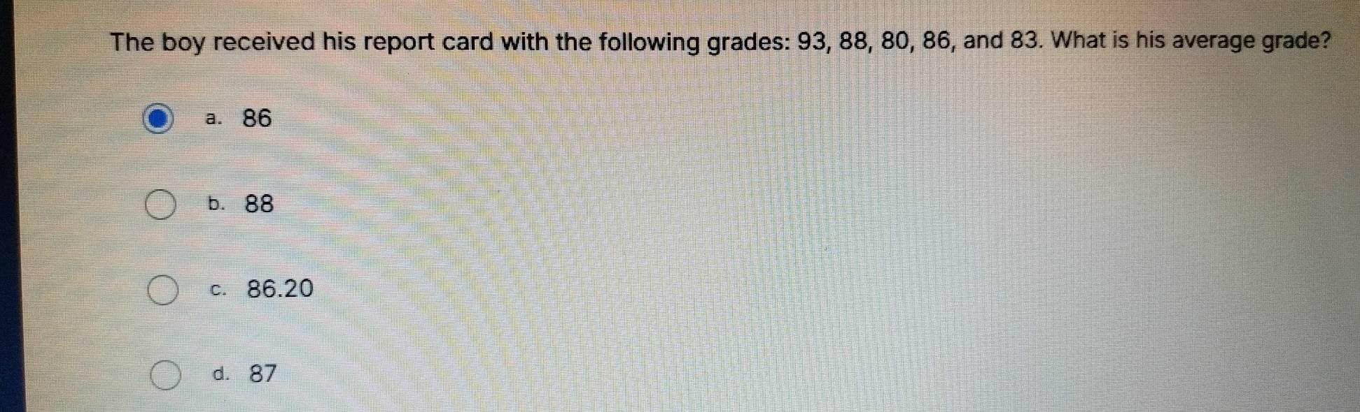 The boy received his report card with the following grades: 93, 88, 80, 86, and 83. What is his average grade?
a. 86
b. 88
c. 86.20
d. 87