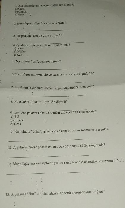 Qual das palavras abaixo contém um digrafo?
a) Casa
b) Chuva
c) Gato
2. Identifique o dígrafo na palavra "pato".
_
3. Na palavra "faca'', qual é o dígrafo?
_
4. Qual das palavras contém o digrafo "nh"?
a) Anel
b) Ninho
c) Cão
5. Na palavra "pai", qual é o dígrafo?
_
6. Identifique um exemplo de palavra que tenha o dígrafo "lh".
_
7. A palavra "cachorro" contém algum dígrafo? Se sim, qual?
_
8 Na palavra "quadro", qual é o dígrafo?
_
9. Qual das palavras abaixo contém um encontro consonantal?
a) Sol
b) Pleno
c) Casa
10. Na palavra "brisa", quais são os encontros consonantais presentes?
_
11. A palavra "três" possui encontros consonantais? Se sim, quais?
_
12. Identifíque um exemplo de palavra que tenha o encontro consonantal "sc".
_
13. A palavra "flor" contém algum encontro consonantal? Qual?