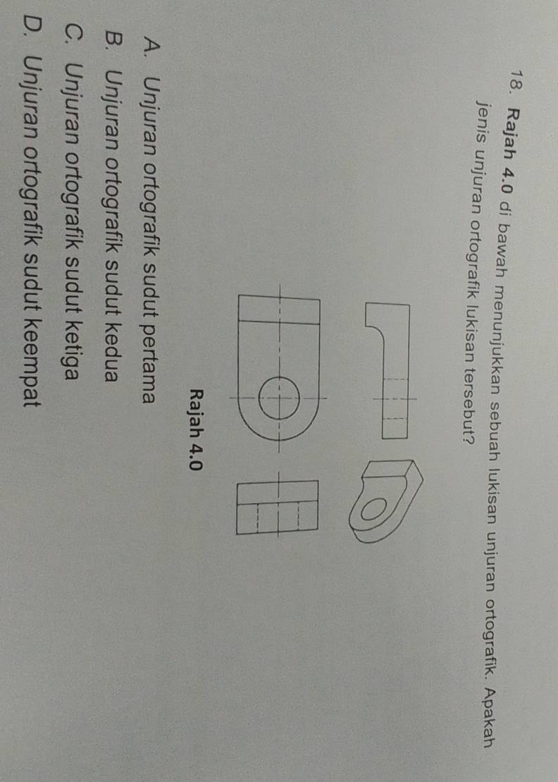 Rajah 4.0 di bawah menunjukkan sebuah lukisan unjuran ortografik. Apakah
jenis unjuran ortografik lukisan tersebut?
Rajah 4.0
A. Unjuran ortografik sudut pertama
B. Unjuran ortografik sudut kedua
C. Unjuran ortografik sudut ketiga
D. Unjuran ortografik sudut keempat