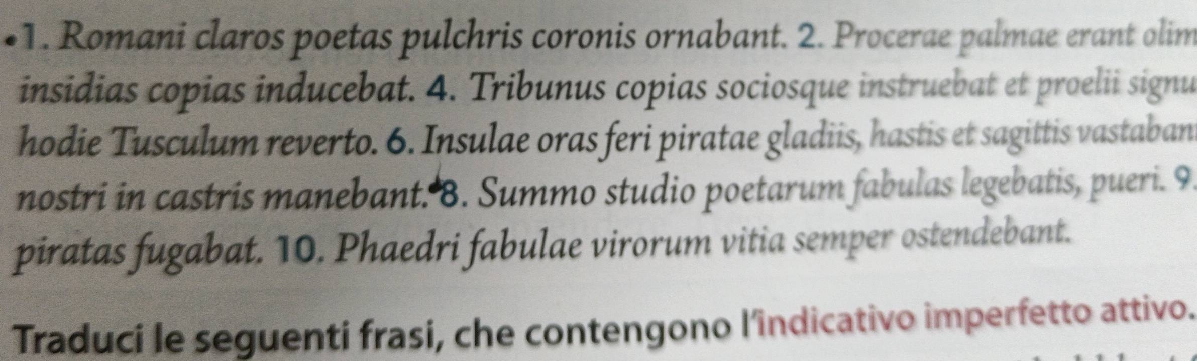 Romani claros poetas pulchris coronis ornabant. 2. Procerae palmae erant olim 
insidias copias inducebat. 4. Tribunus copias sociosque instruebat et proelii signu 
hodie Tusculum reverto. 6. Insulae oras feri piratae gladiis, hastis et sagittis vastaban 
nostri in castris manebant. 8. Summo studio poetarum fabulas legebatis, pueri. 9 
piratas fugabat. 10. Phaedri fabulae virorum vitia semper ostendebant. 
Traduci le seguenti frasi, che contengono l’îndicativo imperfetto attivo.