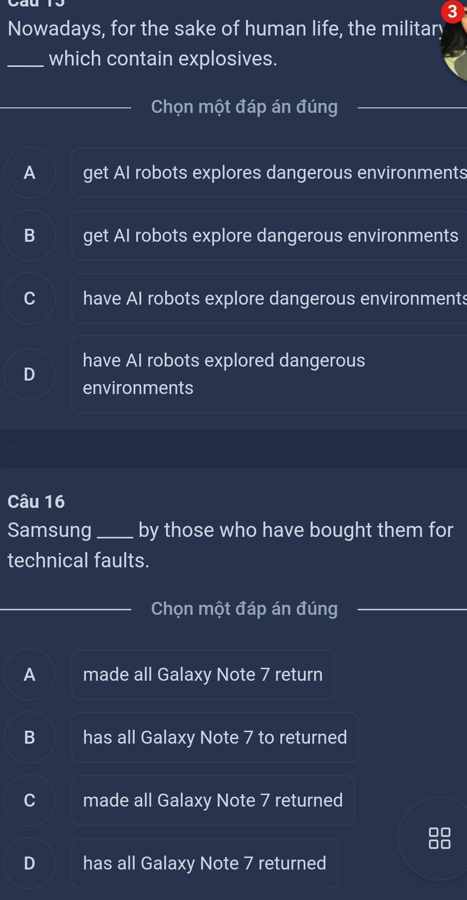 Nowadays, for the sake of human life, the military
_which contain explosives.
Chọn một đáp án đúng
A get AI robots explores dangerous environments
B get AI robots explore dangerous environments
have Al robots explore dangerous environments
have AI robots explored dangerous
environments
Câu 16
Samsung_ by those who have bought them for
technical faults.
Chọn một đáp án đúng
A made all Galaxy Note 7 return
B has all Galaxy Note 7 to returned
made all Galaxy Note 7 returned
D has all Galaxy Note 7 returned