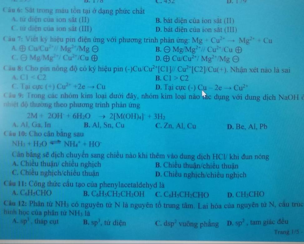 452 D.
Câu 6: Sắt trong máu tồn tại ở dạng phức chất
A. tử diện của ion sắt (II) B. bát diện của ion sắt (II)
C. tử diện của ion sắt (III) D. bát diện của ion sắt (III)
Cầu 7: Việt ký hiệu pin điện ứng với phương trình phản ứng: Mg+Cu^(2+)to Mg^(2+)+Cu
A. oplus Cu/Cu^(2+)//Mg^(2+)/MgTheta B. Theta Mg/Mg^(2+)//Cu^(2+)/Cu H
C. Theta Mg/Mg^(2+)/Cu^(2+)/Cuoplus D. oplus Cu/Cu^(2+)/Mg^(2+)/MgTheta
Cầu 8: Cho pin nông độ có ký hiệu pin (-)Cu/Cu^(2+)[C1]//Cu^(2+)[C2]/Cu(+).  Nhận xét nào là sai
A. C1 B. C1>C2
C. Taicurc (+)Cu^(2+)+2eto Cu D. Tại cực (-) Cu-2eto Cu^(2+)
Cầu 9: Trong các nhóm kim loại dưới đây, nhóm kim loại nào tác dụng với dung dịch NaOH ở
n  hiệ đ thường theo phương trình phản ứng
2M+2OH^-+6H_2Oto 2[M(OH)_4]^-+3H_2
A. Al, Ga, In B. Al, Sn, Cu C. Zn, a I CU D. Be, Al, Pb
Cầu 10: Cho cân băng sau
NH_3+H_2Oleftharpoons NH_4^(++HO^-)
Cân bằng sẽ dịch chuyển sang chiều nào khi thêm vào dung dịch HCl/ khi đun nóng
A. Chiều thuận/ chiều nghịch B. Chiêu thuận/chiêu thuận
C. Chiều nghịch/chiều thuận D. Chiều nghịch/chiều nghịch
Câu 11: Công thức cầu tạo của phenylacetaldehyd là
A. C_6H_5CHO B C_6H_5CH_2CH_2OH C. C_6H_5CH_2CHO D. CH₃CHO
Câu 12: Phân từ NH_3 có nguyên tử N là nguyên tố trung tâm. Lai hóa của nguyên tử N, cầu trúc
hình học của phần tử NH_3 là
A. sp^3 , tháp cụt B. sp^3 , tứ diện C. dsp^2 vuông phẳng D. sp^2 , tam giác đều
Trang 1/5 -