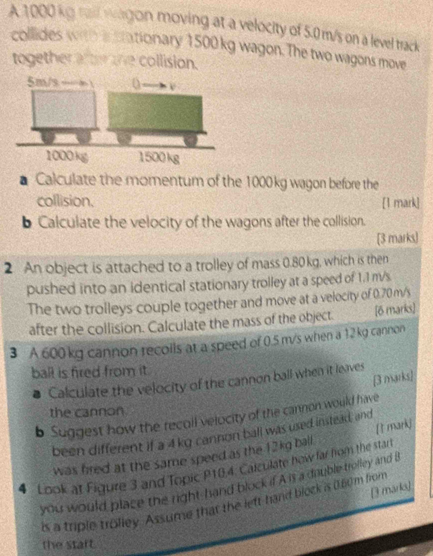 A 1000 kg rail wargon moving at a velocity of 5.0 m/s on a level track 
collides with in srationary 1500 kg wagon. The two wagons move 
together af te the collision. 
a Calculate the momentum of the 1000kg wagon before the 
collision. [1 mark 
b Calculate the velocity of the wagons after the collision. 
[3 marks] 
2 An object is attached to a trolley of mass 0.80 kg, which is then 
pushed into an identical stationary trolley at a speed of 1.1 m/s. 
The two trolleys couple together and move at a velocity of 0.70 m/s
after the collision. Calculate the mass of the object. [6 marks] 
3 A 600 kg cannon recoils at a speed of 0.5 m/s when a 12 kg cannon 
ball is fired from it. 
[3 marks] 
Calculate the velocity of the cannon ball when it leaves 
the cannon 
b Suggest how the recoll velocity of the cannon would have 
[T mark] 
been different if a 4kg cannon ball was used instead, and 
was fred at the same speed as the 12kg ball . 
4 Look at Figure 3 and Topic P10.4. Calculate how far hom the starl 
you would place the right hand block if A is a double trolley and B 
[3 marks] 
is a triple trolley. Assume that the left hand block is 0.60m from 
the staft.