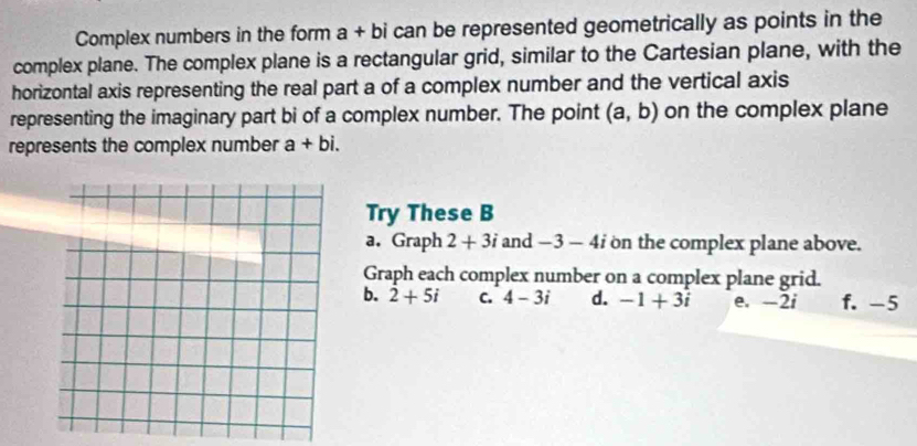 Complex numbers in the form a + bi can be represented geometrically as points in the
complex plane. The complex plane is a rectangular grid, similar to the Cartesian plane, with the
horizontal axis representing the real part a of a complex number and the vertical axis
representing the imaginary part bi of a complex number. The point (a,b) on the complex plane
represents the complex number a+bi. 
Try These B
a. Graph 2+3i and -3-4i on the complex plane above.
Graph each complex number on a complex plane grid.
b. 2+5i C. 4-3i d. -1+3i e. -2i f. -5