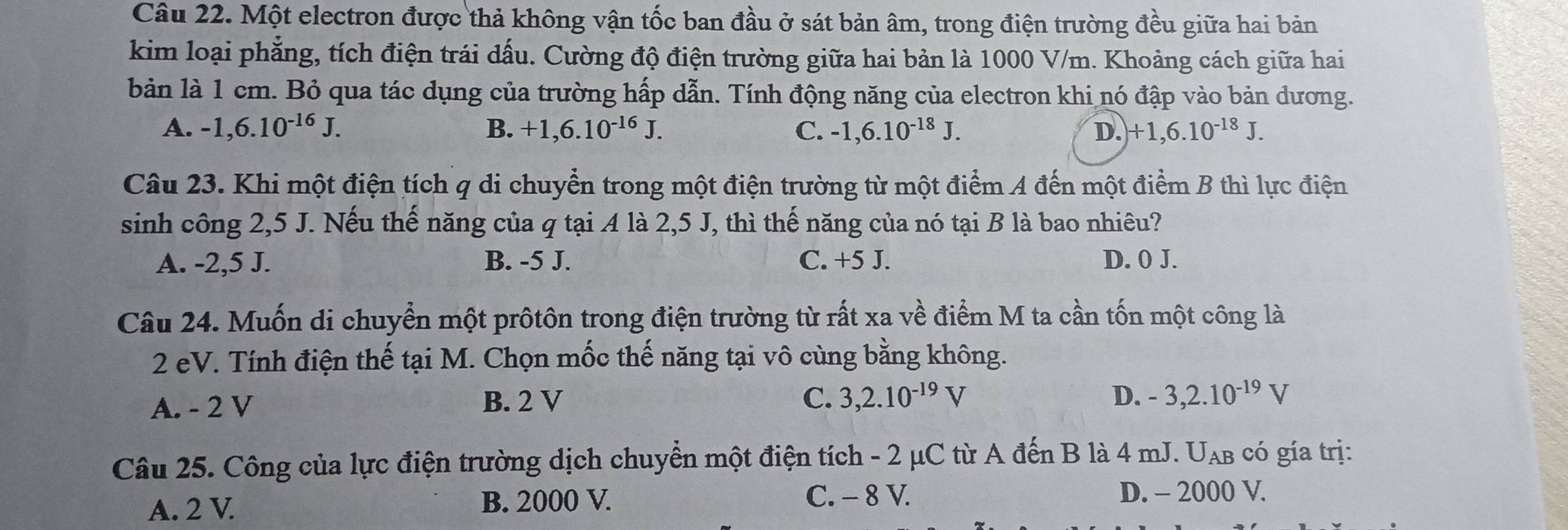 Một electron được thả không vận tốc ban đầu ở sát bản âm, trong điện trường đều giữa hai bản
kim loại phẳng, tích điện trái dấu. Cường độ điện trường giữa hai bản là 1000 V/m. Khoảng cách giữa hai
bản là 1 cm. Bỏ qua tác dụng của trường hấp dẫn. Tính động năng của electron khi nó đập vào bản dương.
B.
A. -1, 6.10^(-16)J. +1, 6.10^(-16)J. C. -1, 6.10^(-18)J. D. +1, 6.10^(-18)J. 
Câu 23. Khi một điện tích q di chuyển trong một điện trường từ một điểm A đến một điểm B thì lực điện
sinh công 2,5 J. Nếu thế năng của q tại A là 2,5 J, thì thế năng của nó tại B là bao nhiêu?
A. -2,5 J. B. -5 J. C. +5 J. D. 0 J.
Câu 24. Muốn di chuyển một prôtôn trong điện trường từ rất xa về điểm M ta cần tốn một công là
2 eV. Tính điện thế tại M. Chọn mốc thế năng tại vô cùng bằng không.
A. - 2 V B. 2 V
C. 3, 2.10^(-19)V D. -3, 2.10^(-19)V
Câu 25. Công của lực điện trường dịch chuyển một điện tích - 2 μC từ A đến B là 4 mJ. U_AB có gía trị:
A. 2 V. B. 2000 V.
C. - 8 V. D. - 2000 V.