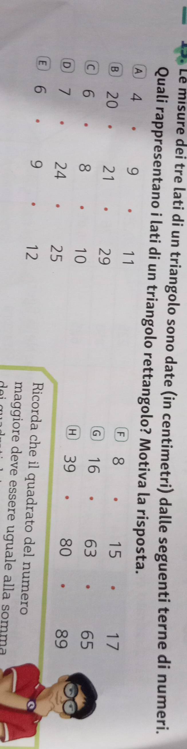 Le misure dei tre lati di un triangolo sono date (in centimetri) dalle seguenti terne di numeri.
Quali rappresentano i lati di un triangolo rettangolo? Motiva la risposta.
A 4 . 9 。 11. 1 5 .
A 18
17
Ⓑ 20 . 21 。 29 16 □  6 3
G
65
c 6 . 8 。 10 39  30 89
H
Ⓓ 7 . 24 . 25
E 6 。 9 12
Ricorda che il quadrato del numero
maggiore deve essere uguale alla somma