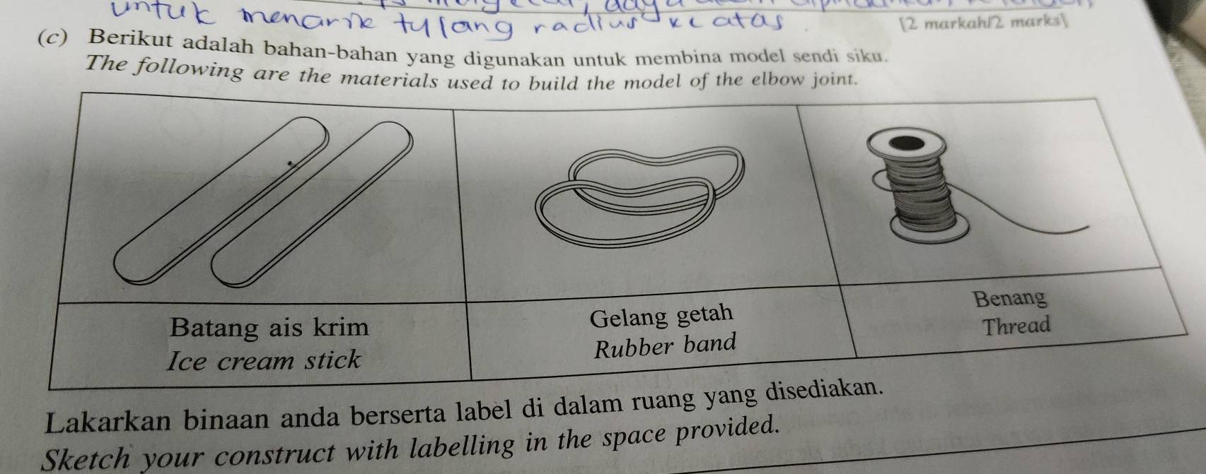 [2 markah12 marks] 
(c) Berikut adalah bahan-bahan yang digunakan untuk membina model sendi siku. 
The following are the materjoint. 
Lakarkan binaan anda berserta label di dalam 
Sketch your construct with labelling in the space provided.