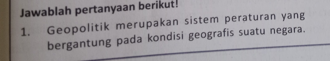 Jawablah pertanyaan berikut! 
1. Geopolitik merupakan sistem peraturan yang 
bergantung pada kondisi geografis suatu negara.