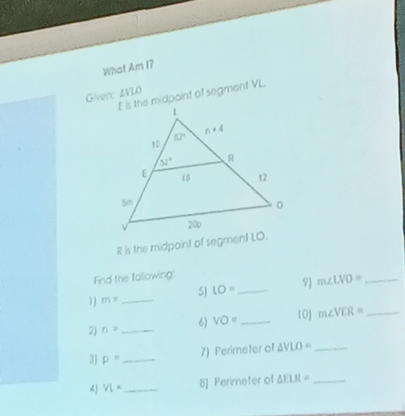 What Am I?
Given: AVLO
E is the midpoint of segment VL
R is the midpoint of segment LO.
Find the Iollowing:
5) lO= _
9 m∠ LVO= _
1] m^x _
2) n= _6) VO= _10J m∠ VER= _
3J p'' _
7) Perimeter of △ VLO= _
) VL* _8] Perimeter of △ ELR= _