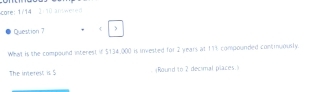 core: 1/14 -2:10 answered 
Question 7  
What is the compound interest if $134,000 is invested for 2 years at 171 compounded continuously. 
The interent is5 (Round to 2 decimal places.)
