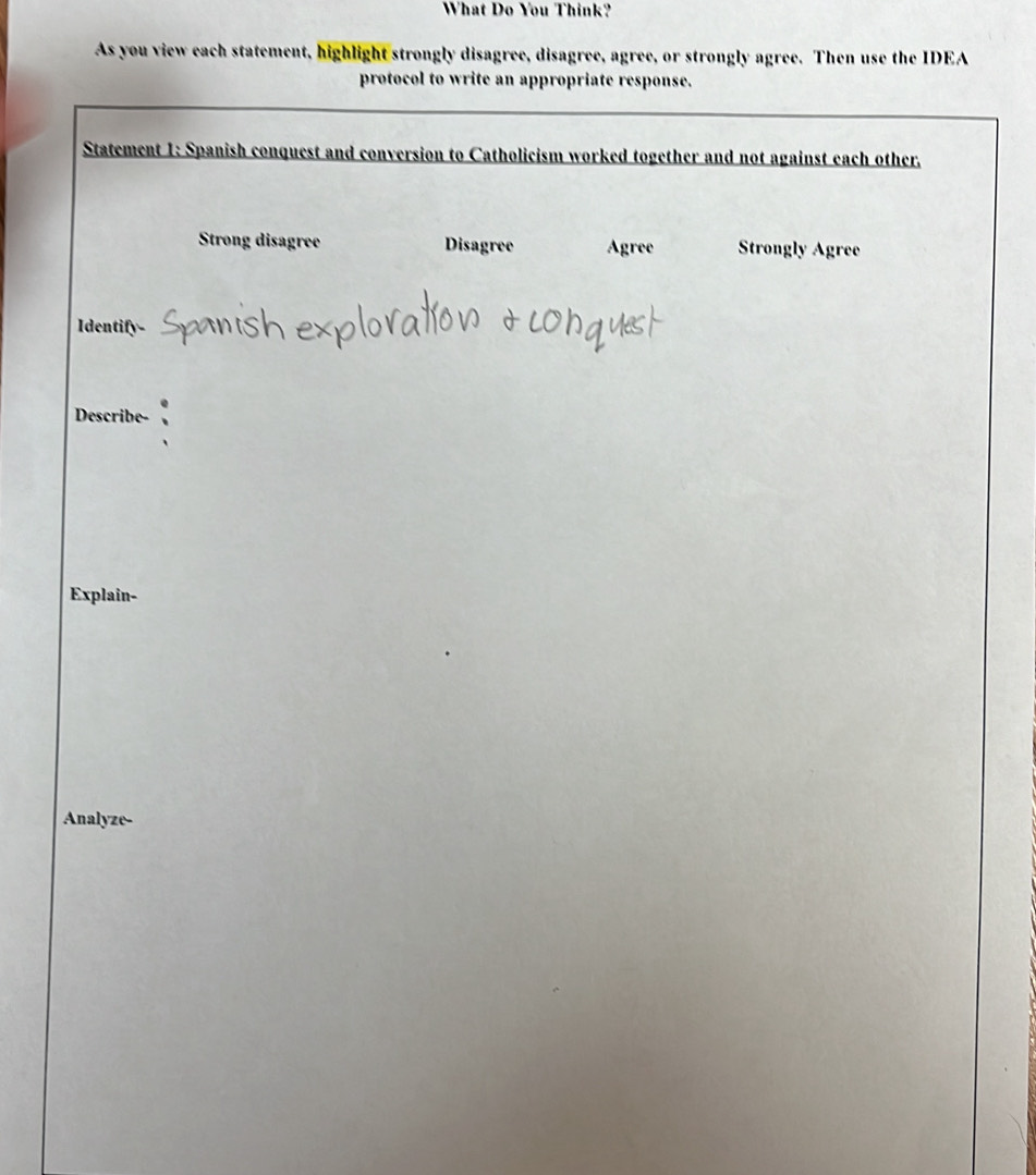 What Do You Think?
As you view each statement, highlight strongly disagree, disagree, agree, or strongly agree. Then use the IDEA
protocol to write an appropriate response.
Statement 1: Spanish conquest and conversion to Catholicism worked together and not against each other.
Strong disagree Disagree Agree Strongly Agree
Identify-
Describe-
Explain-
Analyze-