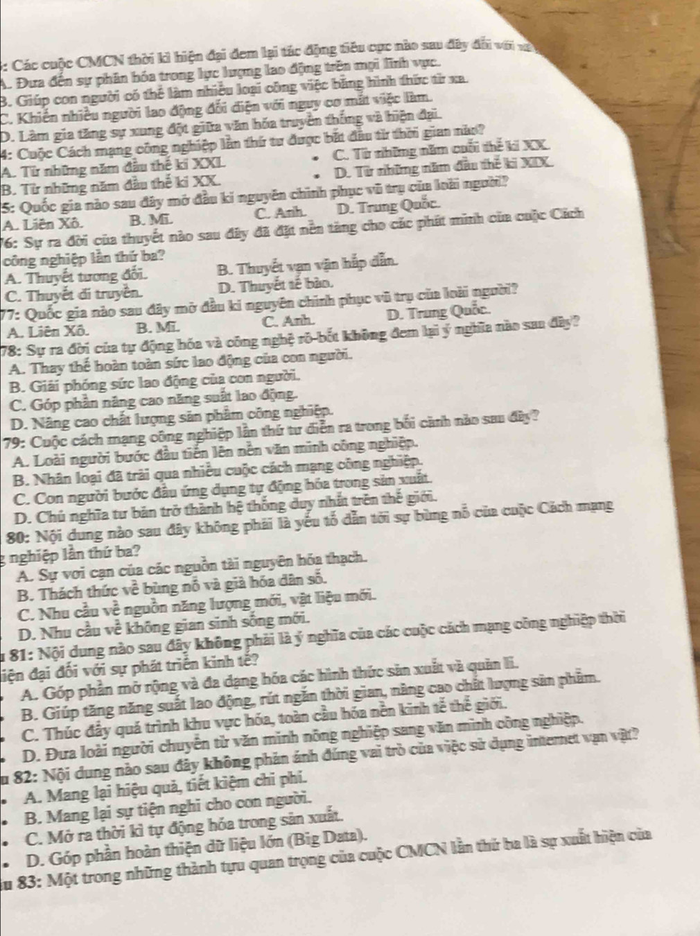 6: Các cuộc CMCN thời kì hiện đại đem lại tác động tiêu cục nào sau đây đổi với xe
A. Đưa đến sự phân hóa trong lực lượng lao động trên mọi lĩnh vực.
B. Giúp con người có thể làm nhiều loại công việc bằng hình thức từ xa.
C. Khiến nhiều người lao động đối điện với nguy cơ mắt việc làm.
D. Làm gia tăng sự xung đột giữa văn hóa truyền thống và hiện đại
4: Cuộc Cách mạng công nghiệp lần thứ tư được bắt đầu từ thời gian nào?
A. Từ những năm đầu thế ki XXL . C. Từ những năm cuối thế ki XX.
B. Từ những năm đầu thế ki XX. . D. Từ những năm đầu thế ki XIX.
5: Quốc gia nào sau đây mở đầu kí nguyên chình phục vũ trụ của loài người?
A. Liên Xô. B. ML C. Anh. D. Trung Quốc.
16: Sự ra đời của thuyết nào sau đây đã đặt nền tàng cho các phát minh của cuộc Cách
công nghiệp lần thứ ba?
A. Thuyết tương đối. B. Thuyết vạn vận hắp dẫn.
C. Thuyết đi truyền. D. Thuyết tế bào.
77: Quốc gia nào sau đây mở đầu ki nguyên chính phục vũ trụ của loài người?
A. Liên Xô. B. Mi. C. Anh. D. Trung Quốc.
78: Sự ra đời của tự động hóa và công nghệ rõ-bốt không đem lại ý nghĩa nào saa đây?
A. Thay thế hoàn toàn sức lao động của con người.
B. Giải phóng sức lao động của con người.
C. Góp phần năng cao năng suất lao động.
D. Năng cao chất lượng sản phẩm công nghiệp.
79: Cuộc cách mạng công nghiệp lần thứ tư diễn ra trong bối cành nào sau đây?
A. Loài người bước đầu tiến lên nền văn minh công nghiệp.
B. Nhân loại đã trài qua nhiều cuộc cách mạng công nghiệp.
C. Con người bước đầu ứng dụng tự động hóa trong sản xuất
D. Chú nghĩa tư bản trở thành hệ thống duy nhất trên thế giới.
80: Nội dung nào sau đây không phải là yếu tổ dẫn tới sự bùng nổ của cuộc Cách mạng
g nghiệp lần thứ ba?
A. Sự vơi cạn của các nguồn tài nguyên hóa thạch.
B. Thách thức về bùng nổ và già hóa dân số.
C. Nhu cầu về nguồn năng lượng mới, vật liệu mới.
D. Nhu cầu về không gian sinh sống mới.
Su 81: Nội dung nào sau đây không phải là ý nghĩa của các cuộc cách mạng công nghiệp thời
điện đại đối với sự phát triển kinh tế?
A. Góp phần mở rộng và đa dạng hóa các hình thức sản xuất và quân li.
B. Giúp tăng năng suất lao động, rút ngắn thời gian, năng cao chất lượng sản phẩm.
C. Thúc đầy quá trình khu vực hóa, toàn cầu hóa nền kinh tễ thể giới.
D. Đưa loài người chuyển từ văn minh nông nghiệp sang văn mình công nghiệp.
I  82: Nội dung nào sau đây không phản ảnh đúng vai trò của việc sử dụng internet vạn vật?
A. Mang lại hiệu quả, tiết kiệm chi phi.
B. Mang lại sự tiện nghi cho con người.
C. Mở ra thời kì tự động hóa trong sản xuất.
D. Góp phần hoàn thiện dữ liệu lớn (Big Data).
ău 83: Một trong những thành tựu quan trọng của cuộc CMCN lần thứ ba là sự xuất hiện của