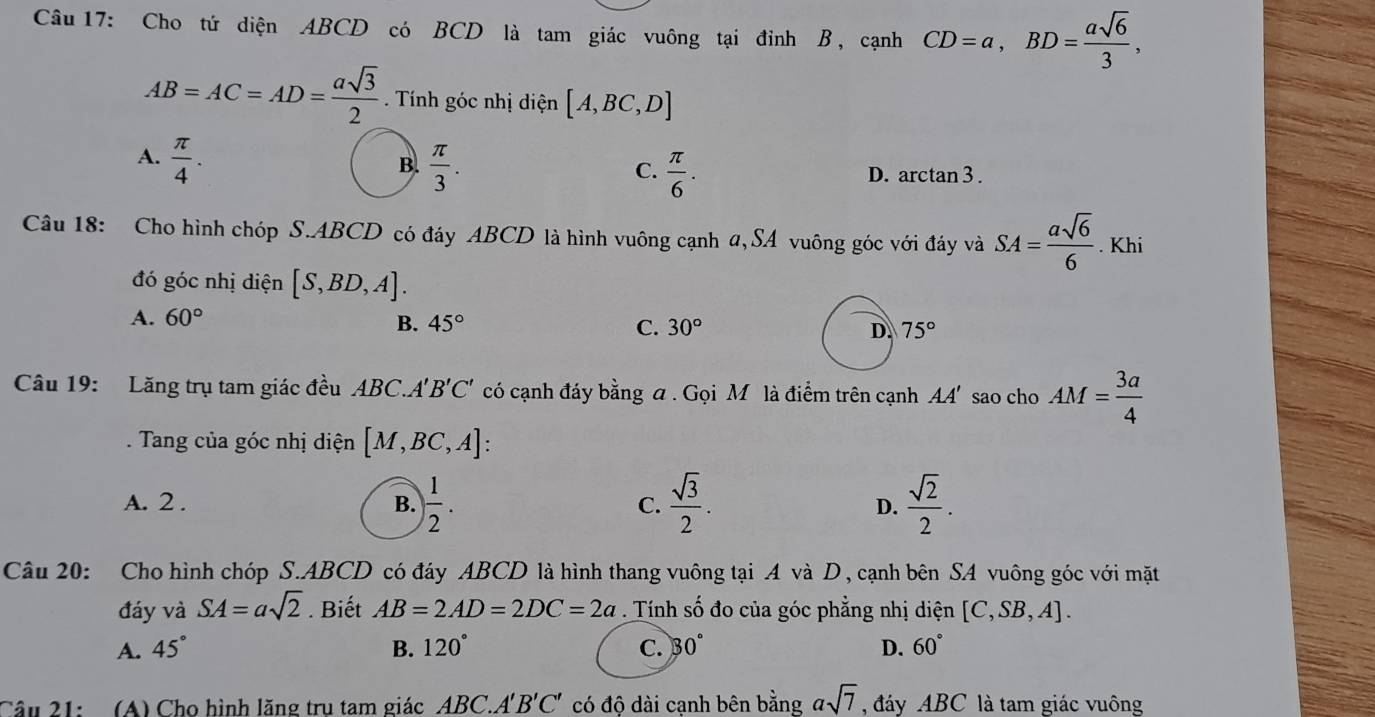 Cho tứ diện ABCD có BCD là tam giác vuông tại đỉnh B, cạnh CD=a, BD= asqrt(6)/3 ,
AB=AC=AD= asqrt(3)/2  Tính góc nhị điện [A,BC,D]
B.
C.
A.  π /4 .  π /3 .  π /6 . D. arctan3 .
Câu 18: Cho hình chóp S. ABCD có đáy ABCD là hình vuông cạnh α, SA vuông góc với đáy và SA= asqrt(6)/6 . Khi
đó góc nhị diện [S,BD,A].
A. 60° B. 45° C. 30° D. 75°
Câu 19: Lăng trụ tam giác đều ABC. A'B'C' có cạnh đáy b overset 1 ng a . Gọi M là điểm trên cạnh . AA 4 sao cho AM= 3a/4 . Tang của góc nhị diện [M,BC,A] :
A. 2 . B. ) 1/2 . C.  sqrt(3)/2 . D.  sqrt(2)/2 . 
Câu 20: Cho hình chóp S. ABCD có đáy ABCD là hình thang vuông tại A và D , cạnh bên SA vuông góc với mặt
đáy và SA=asqrt(2). Biết AB=2AD=2DC=2a. Tính shat o đo của góc phẳng nhị diện [C,SB,A].
A. 45° B. 120° C. 30° D. 60°
Câu 21: (A) Cho hình lăng tru tam giác ABC. A'B'C' có độ dài cạnh bên bằng asqrt(7) đáy ABC là tam giác vuông