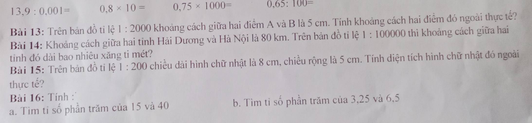 13,9:0,001=
0,8* 10= 0,75* 1000=
0,65:100=
Bài 13: Trên bản đồ tỉ lệ 1:2000 khoảng cách giữa hai điểm A và B là 5 cm. Tính khoảng cách hai điểm đó ngoài thực tế?
Bài 14: Khoảng cách giữa hai tỉnh Hải Dương và Hà Nội là 80 km. Trên bản đồ tỉ lệ 1:100000 thì khoảng cách giữa hai
tinh đó dài bao nhiêu xăng ti mét?
Bài 15: Trên bản đồ tỉ lệ 1:200 chiều dài hình chữ nhật là 8 cm, chiều rộng là 5 cm. Tính diện tích hình chữ nhật đó ngoài
thực tế?
Bài 16: Tính:
a. Tìm tỉ số phần trăm của 15 và 40 b. Tìm tỉ số phần trăm của 3, 25 và 6,5