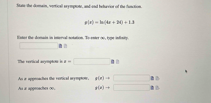 State the domain, vertical asymptote, and end behavior of the function.
g(x)=ln (4x+24)+1.3
Enter the domain in interval notation. To enter ∞, type infinity. 
∴ △ ADE)(AS) □  
The vertical asymptote is x=□ □
As x approaches the vertical asymptote, g(x)to □
As x approaches ∞,
g(x)to □