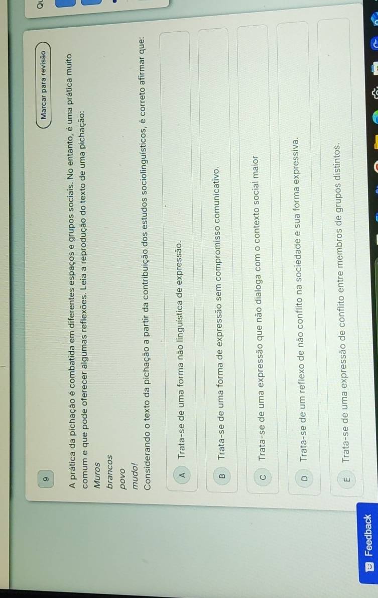 Marcar para revisão Q
A prática da pichação é combatida em diferentes espaços e grupos sociais. No entanto, é uma prática muito
comum e que pode oferecer algumas reflexões. Leia a reprodução do texto de uma pichação:
Muros
brancos
povo
mudo!
Considerando o texto da pichação a partir da contribuição dos estudos sociolinguísticos, é correto afirmar que:
A Trata-se de uma forma não linguística de expressão.
B Trata-se de uma forma de expressão sem compromisso comunicativo.
C Trata-se de uma expressão que não dialoga com o contexto social maior
D Trata-se de um reflexo de não conflito na sociedade e sua forma expressiva.
E Trata-se de uma expressão de conflito entre membros de grupos distintos.
Feedback