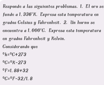 Responde a las siguientes problemas. 1. El oro se 
funde a 1.336°K. Expresa esta temperatura en 
grados Celsius y Fahrenheit. 2. Un horno se 
encuentra a 1.000°C. Expresa esta temperatura 
en grados Fahrenheit y Kelvin. 
Considerando que°k=^circ C+273°C=^circ K-273°F=1.88+32°C=^circ F-32/1.8