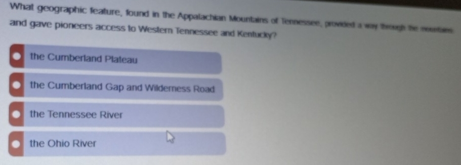 What geographic feature, found in the Appalachian Mountains of Tennessee, provided a way through he mountains
and gave pioneers access to Western Tennessee and Kentucky?. the Cumberland Plateau. the Cumberland Gap and Wildemness Road. the Tennessee River. the Ohio River