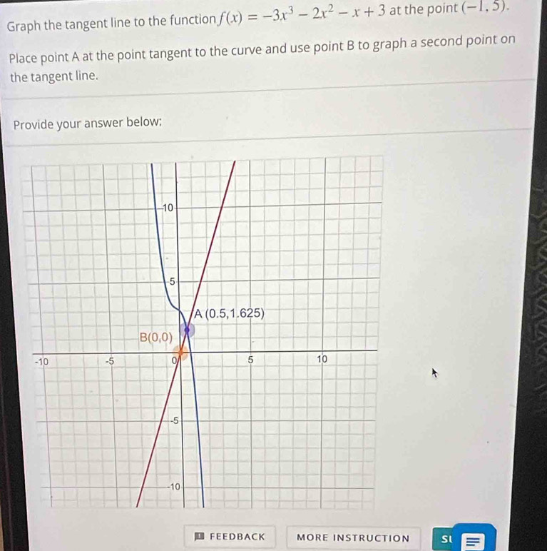 Graph the tangent line to the function f(x)=-3x^3-2x^2-x+3 at the point (-1,5).
Place point A at the point tangent to the curve and use point B to graph a second point on
the tangent line.
Provide your answer below:
F E E D B A C K MORE INSTRUCTION Sl