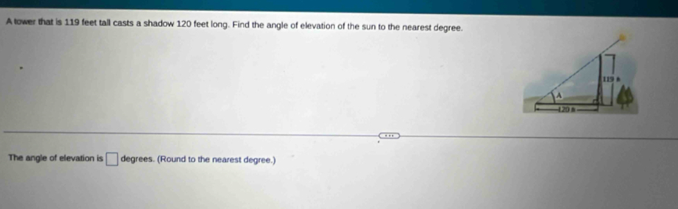 A tower that is 119 feet tall casts a shadow 120 feet long. Find the angle of elevation of the sun to the nearest degree. 
The angle of elevation is □ degrees. (Round to the nearest degree.)