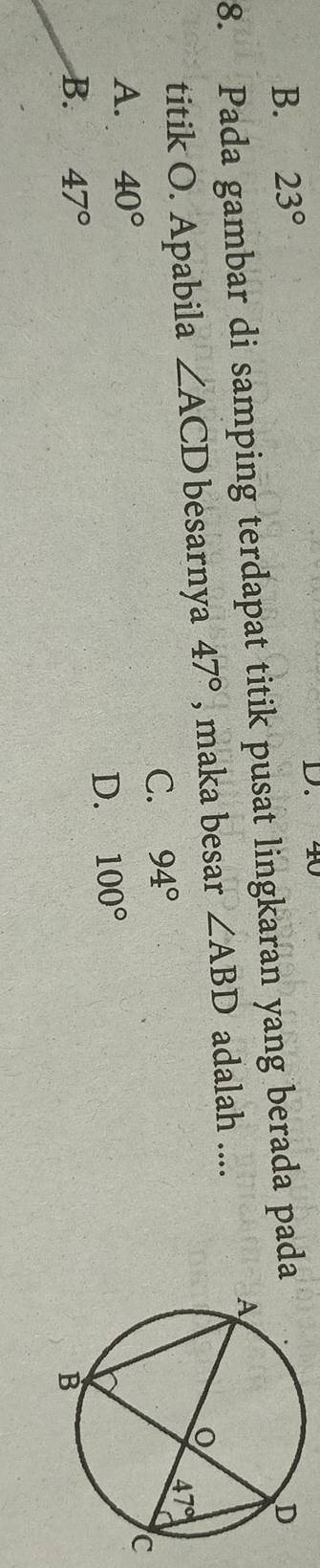 40
B. 23°
8. Pada gambar di samping terdapat titik pusat lingkaran yang berada pada
titik O. Apabila ∠ ACD besarnya 47° , maka besar ∠ ABD adalah ....
C. 94°
A. 40°
D. 100°
B. 47°