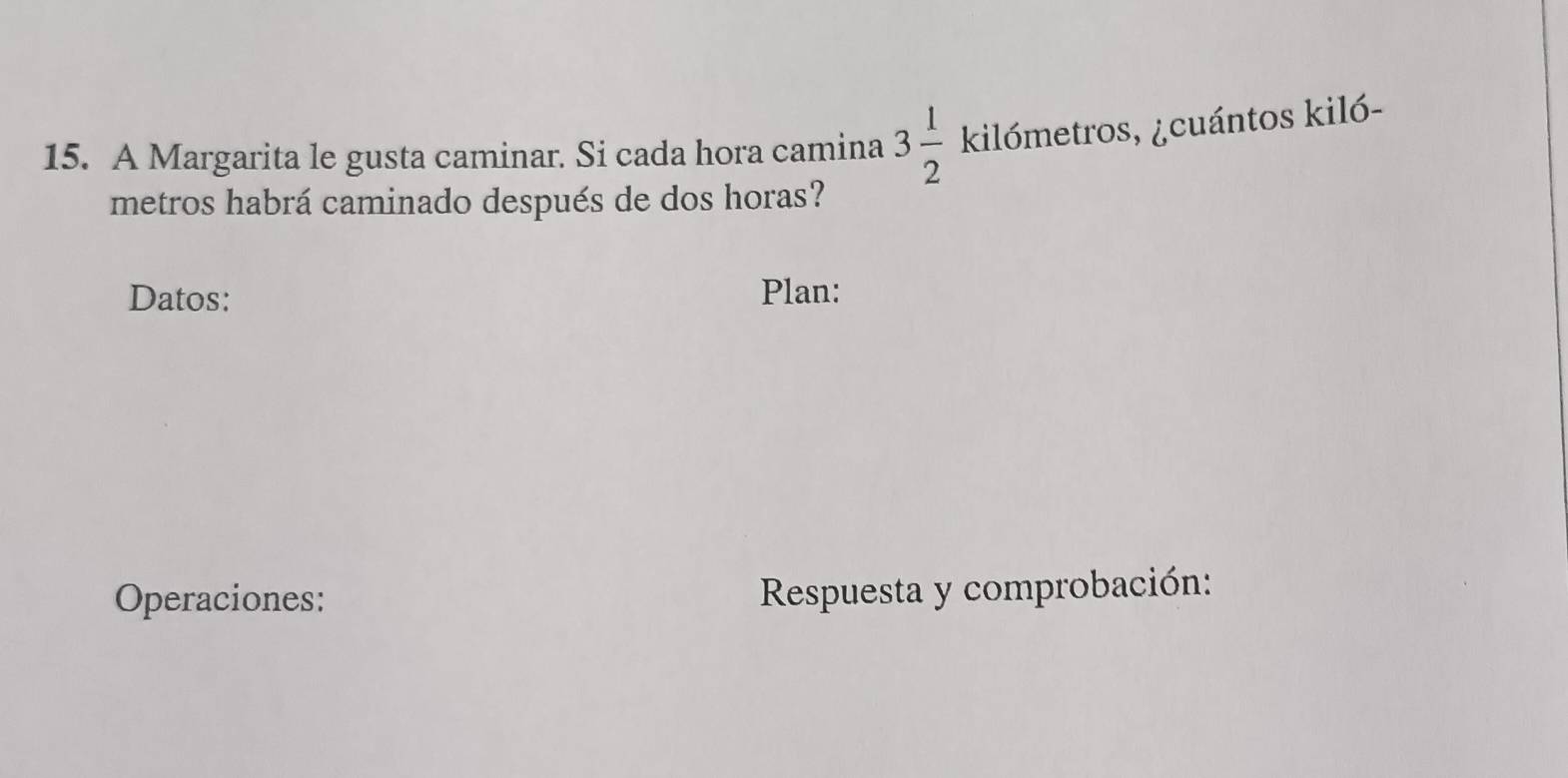 A Margarita le gusta caminar. Si cada hora camina 3 1/2  kilómetros, ¿cuántos kiló- 
metros habrá caminado después de dos horas? 
Datos: Plan: 
Operaciones: Respuesta y comprobación: