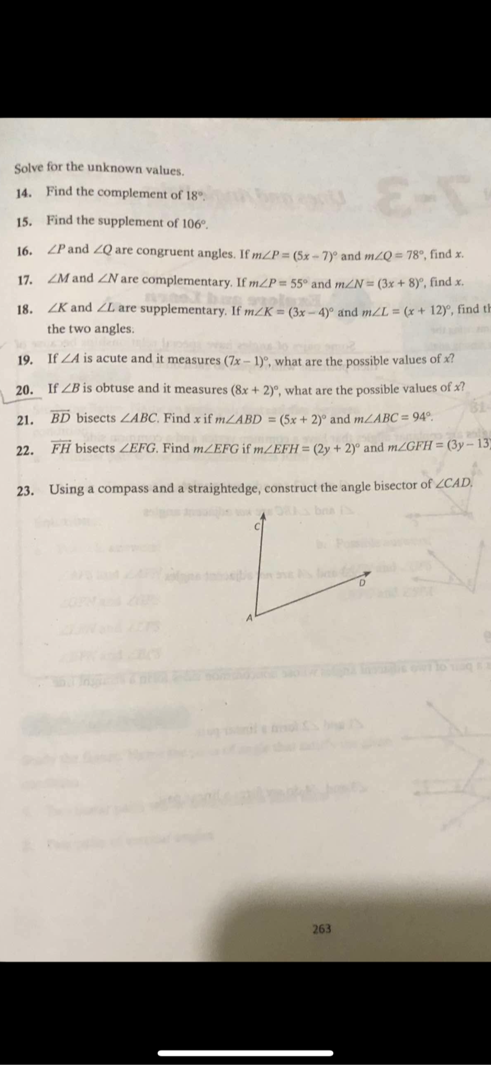 Solve for the unknown values. 
14. Find the complement of 18°. 
15. Find the supplement of 106°. 
16. ∠ P and ∠ Q are congruent angles. If m∠ P=(5x-7)^circ  and m∠ Q=78° , find x. 
17. ∠ M and ∠ N are complementary. If m∠ P=55° and m∠ N=(3x+8)^circ  , find x. 
18. ∠ K and ∠ L are supplementary. If m∠ K=(3x-4)^circ  and m∠ L=(x+12)^circ  , find th 
the two angles. 
19. If ∠ A is acute and it measures (7x-1)^circ  , what are the possible values of x? 
20.₹ If ∠ B is obtuse and it measures (8x+2)^circ  , what are the possible values of x? 
21. overline BD bisects ∠ ABC Find x if m∠ ABD=(5x+2)^circ  and m∠ ABC=94°. 
22. vector FH bisects ∠ EFG. Find m∠ EFG if m∠ EFH=(2y+2)^circ  and m∠ GFH=(3y-13
23. Using a compass and a straightedge, construct the angle bisector of ∠ CAD.
C
D
A 
263