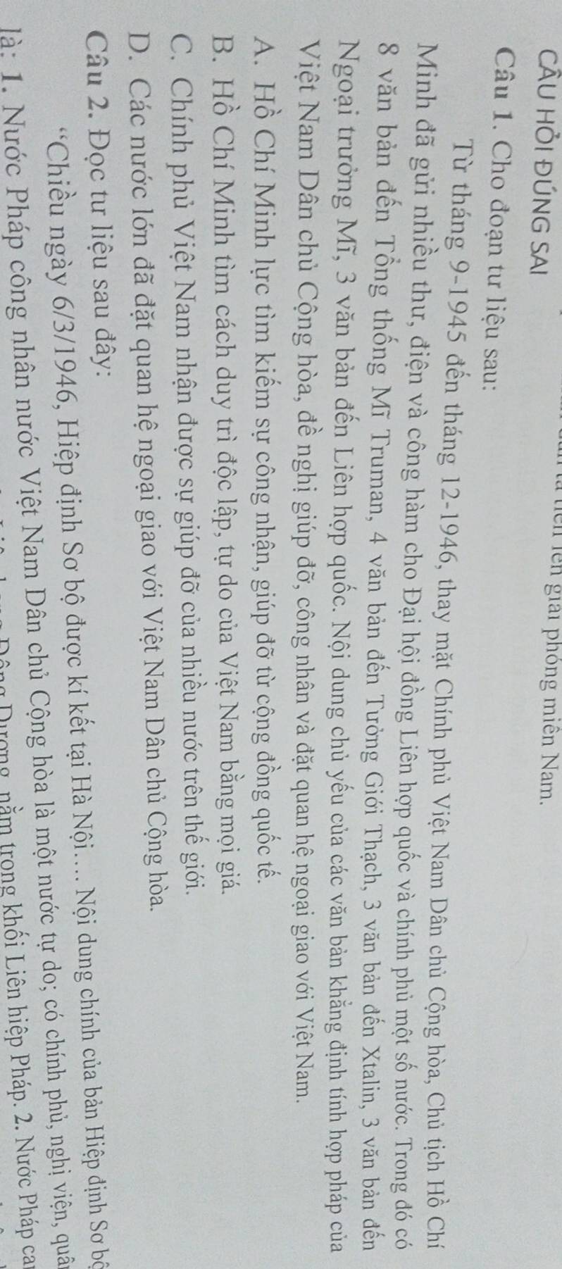 là tiên lên giải phóng miên Nam.
CÂU HỏI ĐÚNG SAI
Câu 1. Cho đoạn tư liệu sau:
Từ tháng 9-1945 đến tháng 12 -1946, thay mặt Chính phủ Việt Nam Dân chủ Cộng hòa, Chủ tịch Hồ Chí
Minh đã gửi nhiều thư, điện và công hàm cho Đại hội đồng Liên hợp quốc và chính phủ một số nước. Trong đó có
8 văn bản đến Tổng thống Mĩ Truman, 4 văn bản đến Tưởng Giới Thạch, 3 văn bản đến Xtalin, 3 văn bản đến
Ngoại trưởng Mĩ, 3 văn bản đến Liên hợp quốc. Nội dung chủ yếu của các văn bản khẳng định tính hợp pháp của
Việt Nam Dân chủ Cộng hòa, đề nghị giúp đỡ, công nhân và đặt quan hệ ngoại giao với Việt Nam.
A. Hồ Chí Minh lực tìm kiếm sự công nhận, giúp đỡ từ cộng đồng quốc tế.
B. Hồ Chí Minh tìm cách duy trì độc lập, tự do của Việt Nam bằng mọi giá.
C. Chính phủ Việt Nam nhận được sự giúp đỡ của nhiều nước trên thế giới.
D. Các nước lớn đã đặt quan hệ ngoại giao với Việt Nam Dân chủ Cộng hòa.
Câu 2. Đọc tư liệu sau đây:
*Chiều ngày 6/3/1946, Hiệp định Sơ bộ được kí kết tại Hà Nội.... Nội dung chính của bản Hiệp định Sơ bộ
là: 1. Nước Pháp công nhân nước Việt Nam Dân chủ Cộng hòa là một nước tự do; có chính phủ, nghị viện, quâ
Đông Dượng, nằm trong khối Liên hiệp Pháp. 2. Nước Pháp ca
