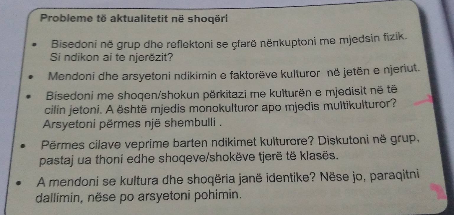 Probleme të aktualitetit në shoqëri 
Bisedoni në grup dhe reflektoni se çfarë nënkuptoni me mjedsin fizik. 
Si ndikon ai te njerëzit? 
Mendoni dhe arsyetoni ndikimin e faktorëve kulturor në jetën e njeriut. 
Bisedoni me shoqen/shokun përkitazi me kulturën e mjedisit në të 
cilin jetoni. A është mjedis monokulturor apo mjedis multikulturor? 
Arsyetoni përmes një shembulli . 
Përmes cilave veprime barten ndikimet kulturore? Diskutoni në grup, 
pastaj ua thoni edhe shoqeve/shokëve tjerë të klasës. 
A mendoni se kultura dhe shoqëria janë identike? Nëse jo, paraqitni 
dallimin, nëse po arsyetoni pohimin.