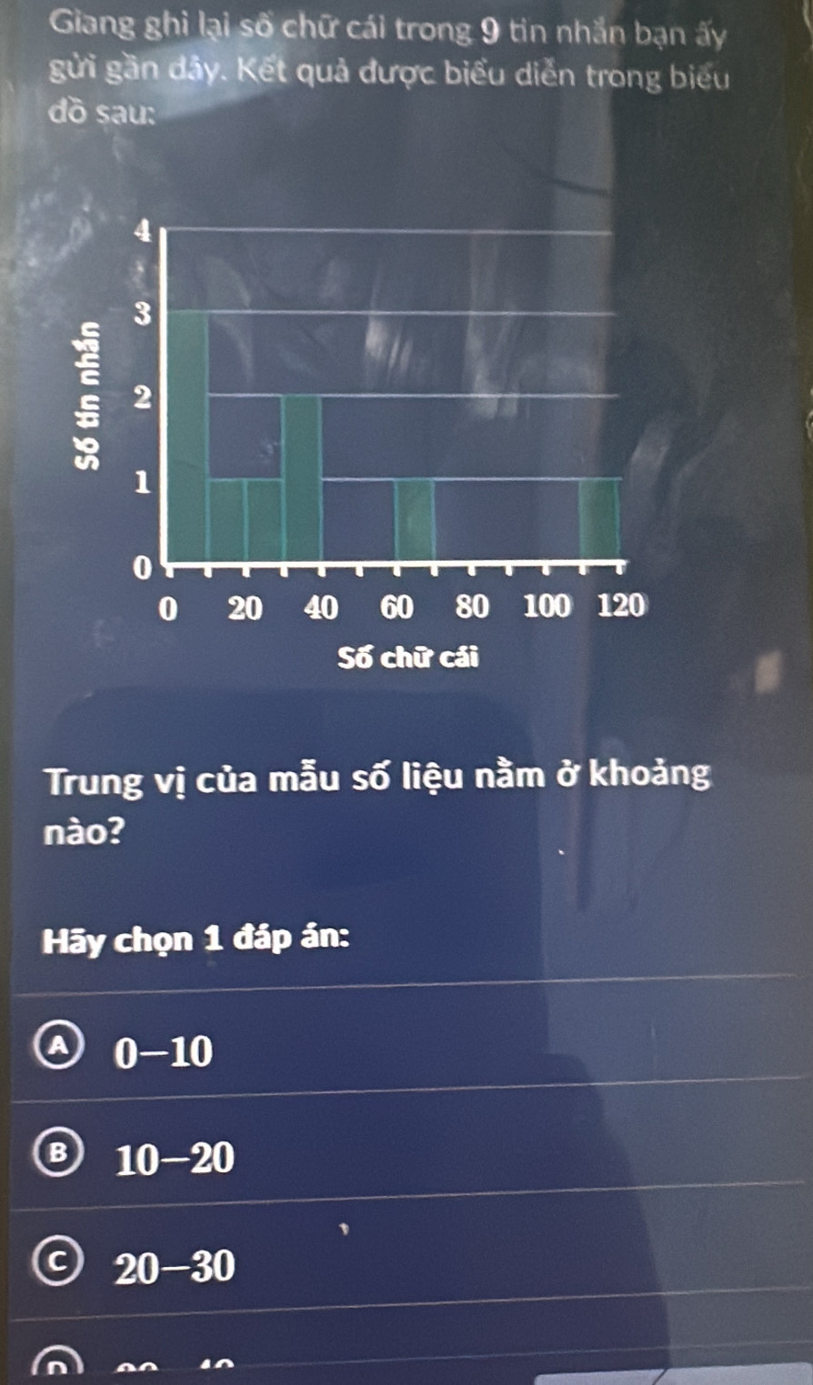 Giang ghi lại số chữ cái trong 9 tin nhắn bạn ấy
gửi gần đây. Kết quả được biểu diễn trong biểu
dồ sau:
Trung vị của mẫu số liệu nằm ở khoảng
nào?
Hy chọn 1 đáp án:
a 0-10
B 10-20
20-30