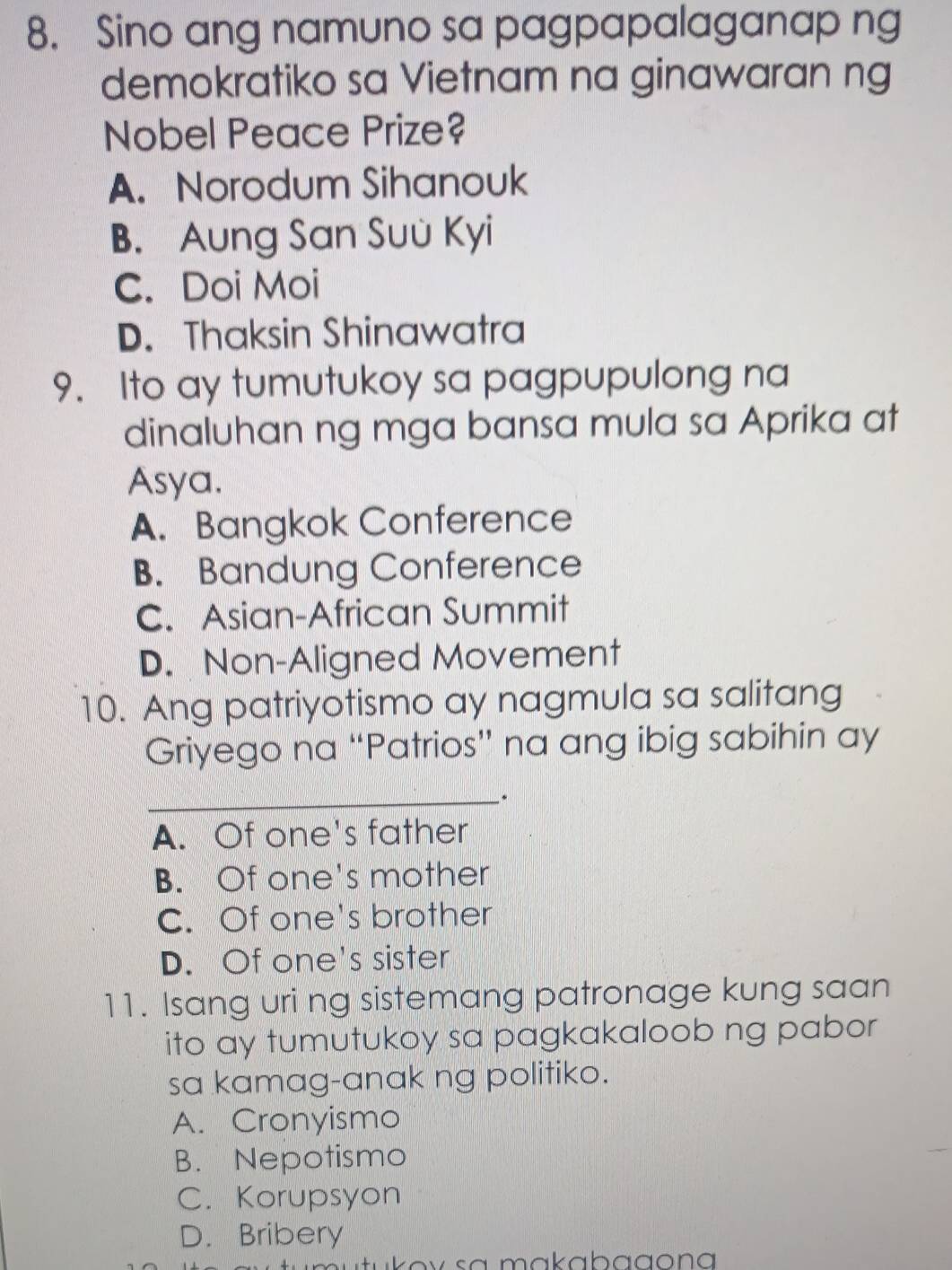 Sino ang namuno sa pagpapalaganap ng
demokratiko sa Vietnam na ginawaran ng
Nobel Peace Prize?
A. Norodum Sihanouk
B. Aung San Suù Kyi
C. Doi Moi
D. Thaksin Shinawatra
9. Ito ay tumutukoy sa pagpupulong na
dinaluhan ng mga bansa mula sa Aprika at
Asya.
A. Bangkok Conference
B. Bandung Conference
C. Asian-African Summit
D. Non-Aligned Movement
10. Ang patriyotismo ay nagmula sa salitang
Griyego na “Patrios” na ang ibig sabihin ay
_.
A. Of one's father
B. Of one's mother
C. Of one's brother
D. Of one's sister
11. Isang uri ng sistemang patronage kung saan
ito ay tumutukoy sa pagkakaloob ng pabor 
sa kamag-anak ng politiko.
A. Cronyismo
B. Nepotismo
C. Korupsyon
D. Bribery
u tukov sa makabagona