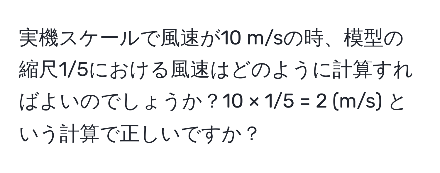 実機スケールで風速が10 m/sの時、模型の縮尺1/5における風速はどのように計算すればよいのでしょうか？10 × 1/5 = 2 (m/s) という計算で正しいですか？