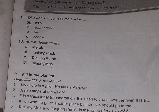 Randy : “Will you depart from Tanjung Mas?”
Dito : “No, I won’t. I will depart from Tanjung Priok.”
9. Dito wants to go to Sumatera by ....
ship
b. submarine
c. raft
d. canoe
10. He will depart from ....
a. Merak
Tanjung Priok
c. Tanjung Perak
d Tanjung Mas
lI. Fill in the blanks!
Isilah titik-titik di bawah ini!
1. My uncle is a pilot. He flies a 
2. A ship stops at the
3. It is a tradisional transportation. It is used to cross over the river. It is a ....
4. If we want to go to another place by train, we should go to the ...
5. Tanjung Mas and Tanjung Perak is the name of a (an