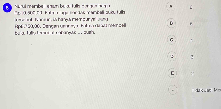 Nurul membeli enam buku tulis dengan harga A 6
Rp10.500,00. Fatma juga hendak membeli buku tulis
tersebut. Namun, ia hanya mempunyai uang
Rp8.750,00. Dengan uangnya, Fatma dapat membeli
B 5
buku tulis tersebut sebanyak ... buah.
C 4
D 3
E 2
Tidak Jadi Me