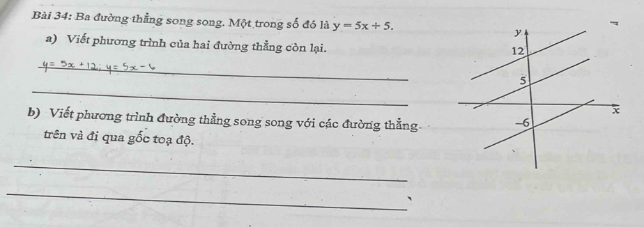 Ba đường thẳng song song. Một trong số đó là y=5x+5. 
a) Viết phương trình của hai đường thẳng còn lại. 
_ 
_ 
b) Viết phương trình đường thẳng song song với các đường thẳng 
trên và đi qua gốc toạ độ. 
_ 
_ 
、